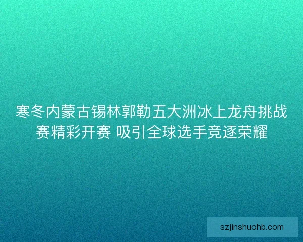寒冬内蒙古锡林郭勒五大洲冰上龙舟挑战赛精彩开赛 吸引全球选手竞逐荣耀 寒冬内蒙古锡林郭勒五大洲冰上龙舟挑战赛精彩开赛 吸引全球选手竞逐荣耀