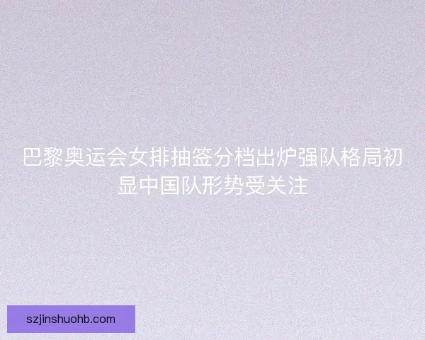 巴黎奥运会女排抽签分档出炉强队格局初显中国队形势受关注