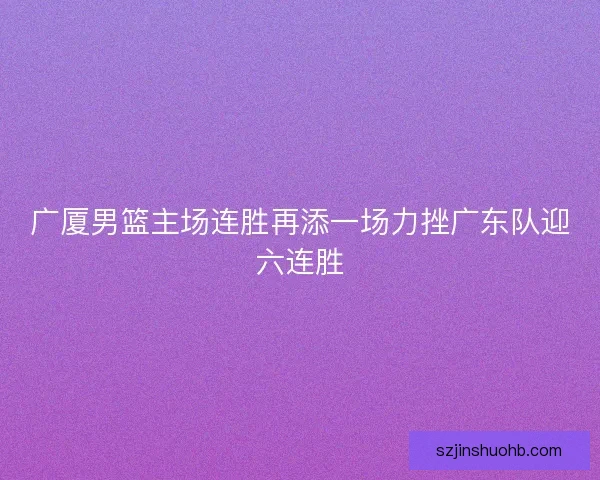 广厦男篮主场连胜再添一场力挫广东队迎六连胜 广厦男篮主场连胜再添一场力挫广东队迎六连胜