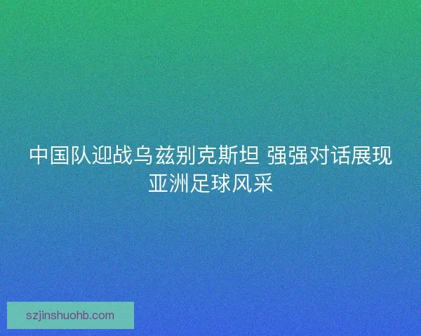 中国队迎战乌兹别克斯坦 强强对话展现亚洲足球风采
