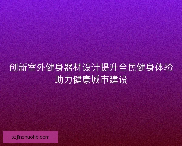 创新室外健身器材设计提升全民健身体验助力健康城市建设